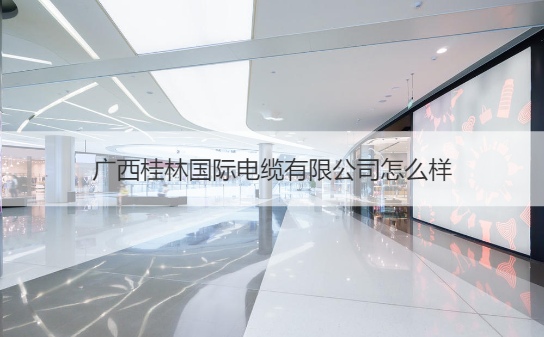 广西桂林国际电缆有限公司怎么样 桂林电缆公司有哪些